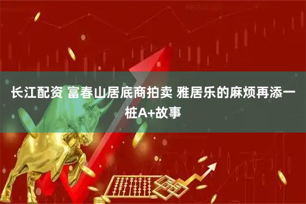 长江配资 富春山居底商拍卖 雅居乐的麻烦再添一桩A+故事