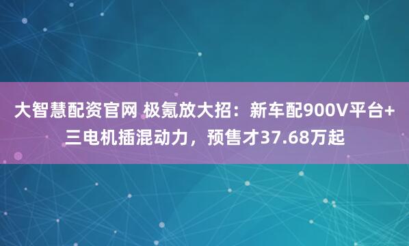 大智慧配资官网 极氪放大招：新车配900V平台+三电机插混动力，预售才37.68万起