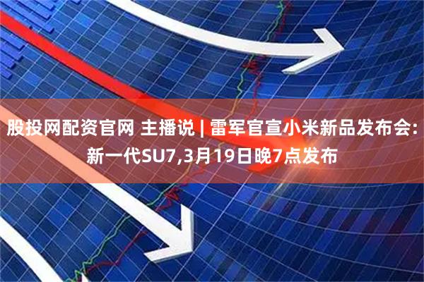 股投网配资官网 主播说 | 雷军官宣小米新品发布会:新一代SU7,3月19日晚7点发布