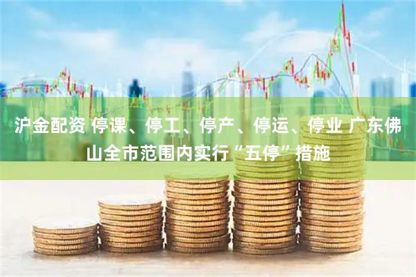 沪金配资 停课、停工、停产、停运、停业 广东佛山全市范围内实行“五停”措施