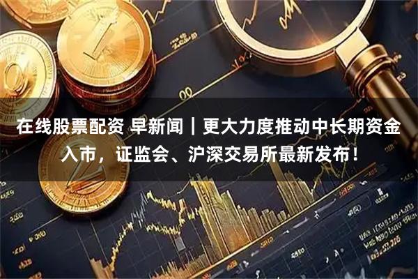 在线股票配资 早新闻｜更大力度推动中长期资金入市，证监会、沪深交易所最新发布！