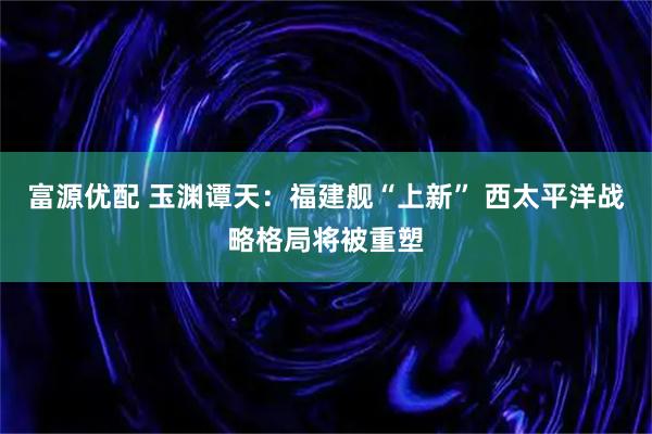 富源优配 玉渊谭天：福建舰“上新” 西太平洋战略格局将被重塑