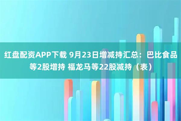 红盘配资APP下载 9月23日增减持汇总：巴比食品等2股增持 福龙马等22股减持（表）