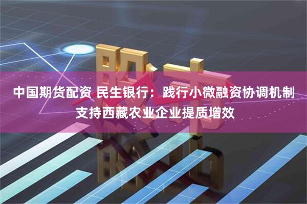 中国期货配资 民生银行：践行小微融资协调机制 支持西藏农业企业提质增效