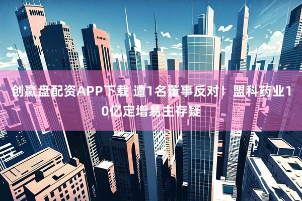 创赢盘配资APP下载 遭1名董事反对！盟科药业10亿定增易主存疑