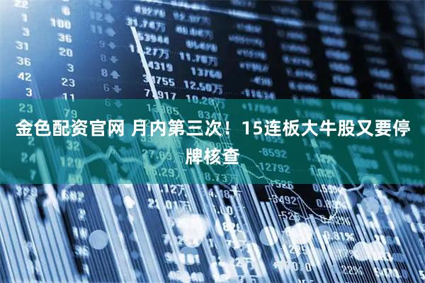 金色配资官网 月内第三次！15连板大牛股又要停牌核查