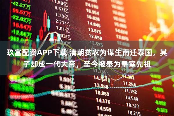 玖富配资APP下载 清朝贫农为谋生南迁泰国，其子却成一代大帝，至今被奉为皇室先祖