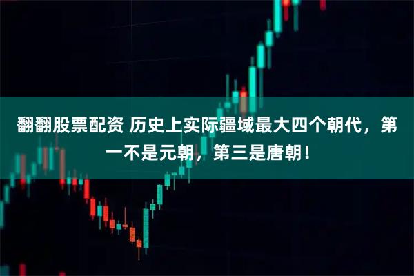 翻翻股票配资 历史上实际疆域最大四个朝代，第一不是元朝，第三是唐朝！