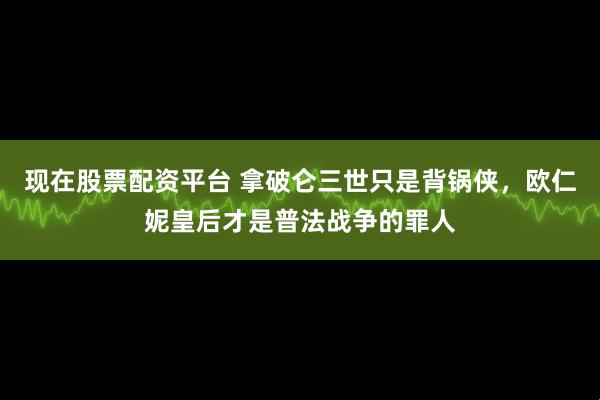 现在股票配资平台 拿破仑三世只是背锅侠，欧仁妮皇后才是普法战争的罪人