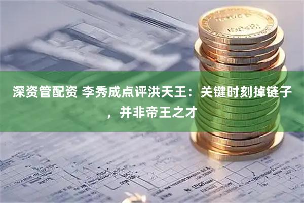 深资管配资 李秀成点评洪天王：关键时刻掉链子，并非帝王之才
