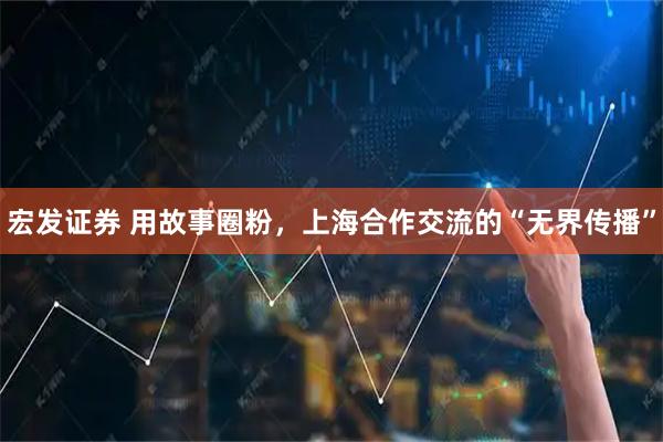 宏发证券 用故事圈粉，上海合作交流的“无界传播”
