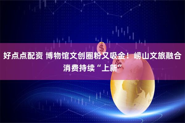 好点点配资 博物馆文创圈粉又吸金！崂山文旅融合消费持续“上新”
