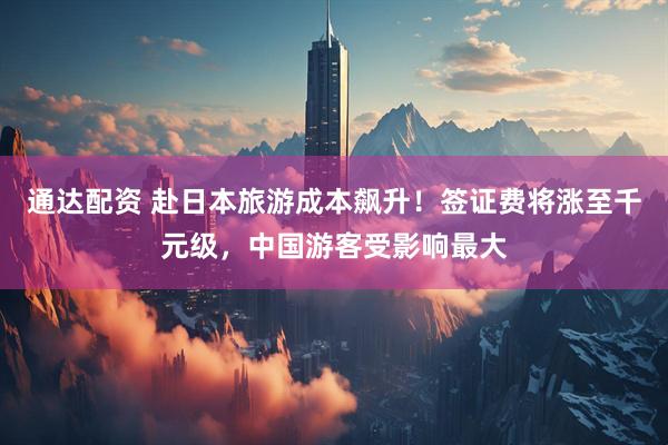 通达配资 赴日本旅游成本飙升！签证费将涨至千元级，中国游客受影响最大