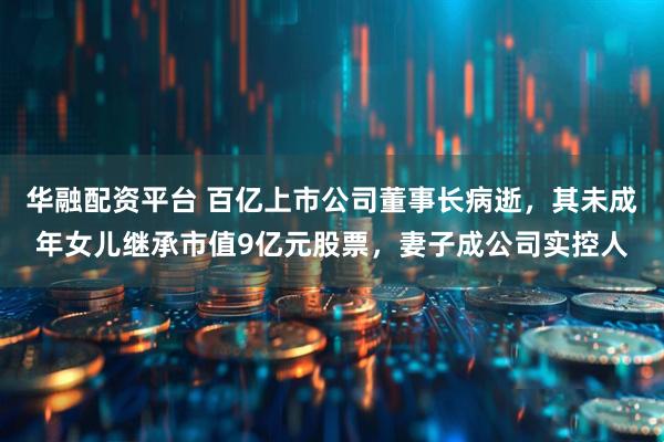 华融配资平台 百亿上市公司董事长病逝，其未成年女儿继承市值9亿元股票，妻子成公司实控人