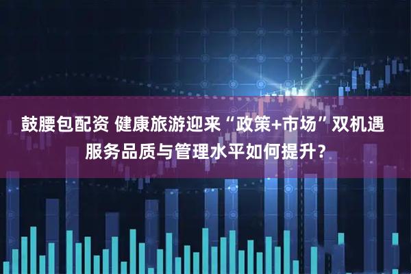鼓腰包配资 健康旅游迎来“政策+市场”双机遇 服务品质与管理水平如何提升？