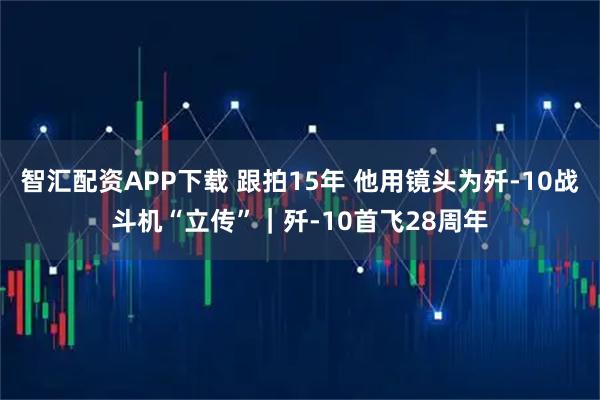 智汇配资APP下载 跟拍15年 他用镜头为歼-10战斗机“立传”｜歼-10首飞28周年