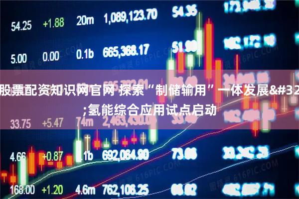 股票配资知识网官网 探索“制储输用”一体发展 氢能综合应用试点启动