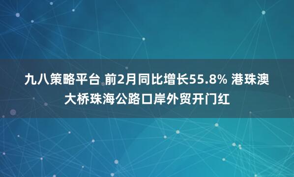九八策略平台 前2月同比增长55.8% 港珠澳大桥珠海公路口岸外贸开门红
