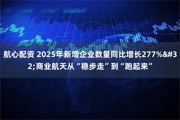 航心配资 2025年新增企业数量同比增长277% 商业航天从“稳步走”到“跑起来”
