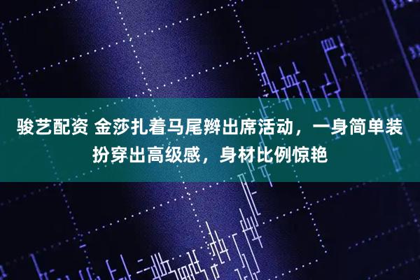 骏艺配资 金莎扎着马尾辫出席活动，一身简单装扮穿出高级感，身材比例惊艳