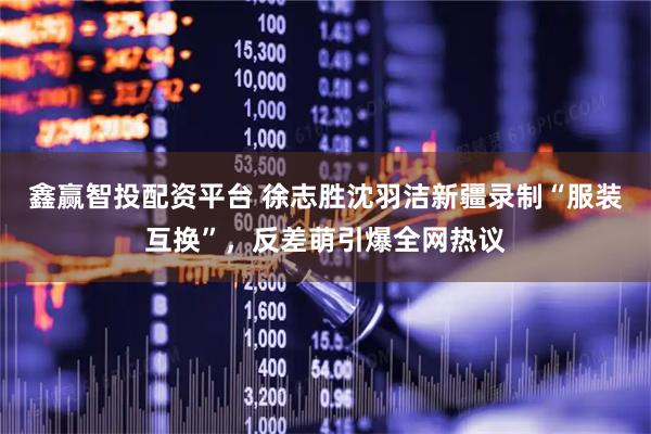 鑫赢智投配资平台 徐志胜沈羽洁新疆录制“服装互换”，反差萌引爆全网热议