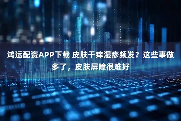 鸿运配资APP下载 皮肤干痒湿疹频发？这些事做多了，皮肤屏障很难好