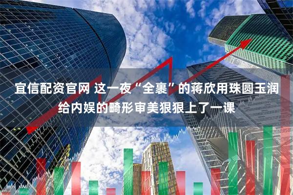 宜信配资官网 这一夜“全裹”的蒋欣用珠圆玉润给内娱的畸形审美狠狠上了一课