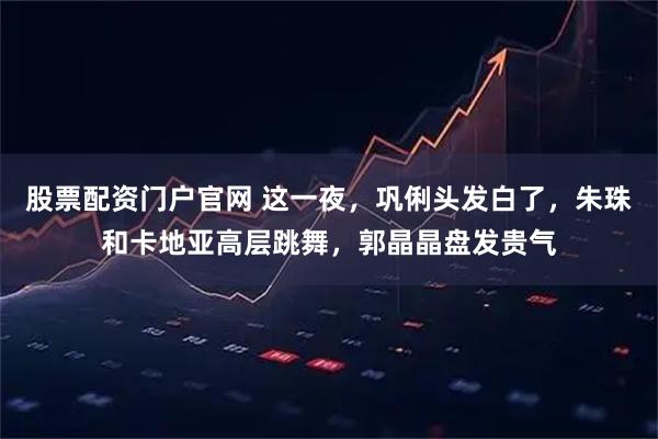 股票配资门户官网 这一夜，巩俐头发白了，朱珠和卡地亚高层跳舞，郭晶晶盘发贵气