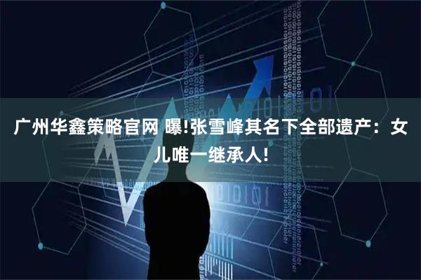 广州华鑫策略官网 曝!张雪峰其名下全部遗产：女儿唯一继承人!