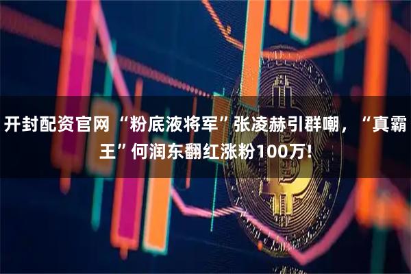 开封配资官网 “粉底液将军”张凌赫引群嘲，“真霸王”何润东翻红涨粉100万!