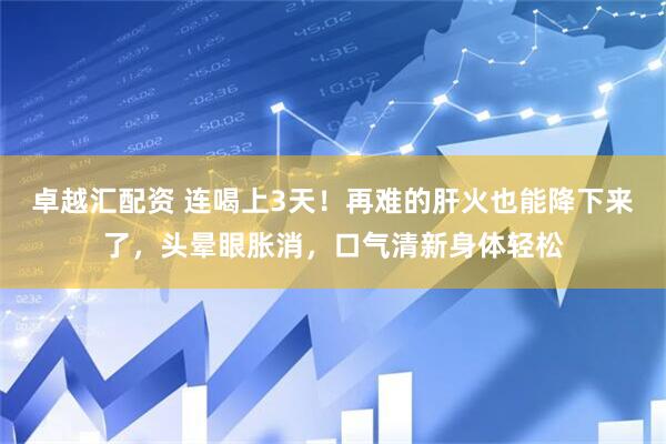卓越汇配资 连喝上3天！再难的肝火也能降下来了，头晕眼胀消，口气清新身体轻松
