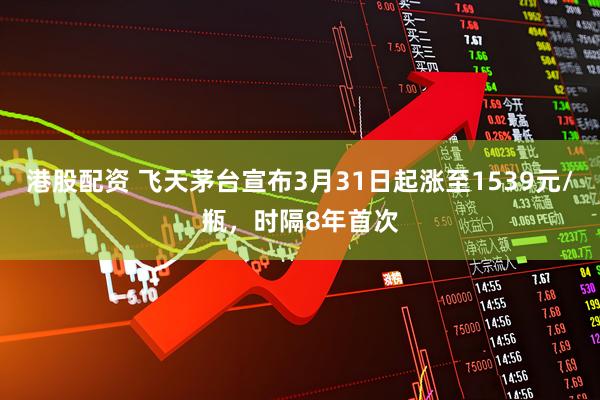 港股配资 飞天茅台宣布3月31日起涨至1539元/瓶，时隔8年首次