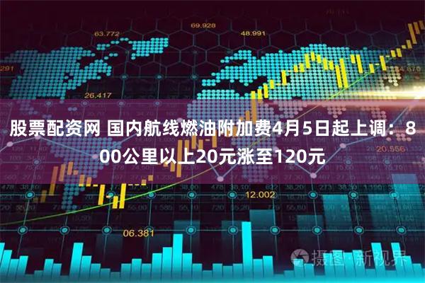 股票配资网 国内航线燃油附加费4月5日起上调：800公里以上20元涨至120元