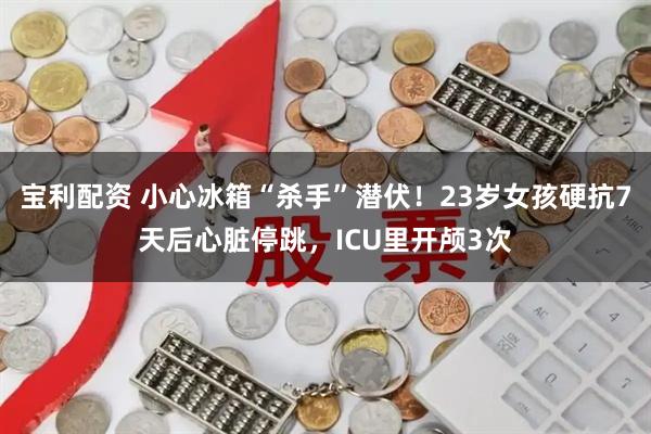 宝利配资 小心冰箱“杀手”潜伏！23岁女孩硬抗7天后心脏停跳，ICU里开颅3次