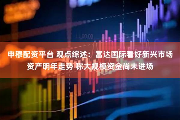 申穆配资平台 观点综述：　富达国际看好新兴市场资产明年走势 称大规模资金尚未进场