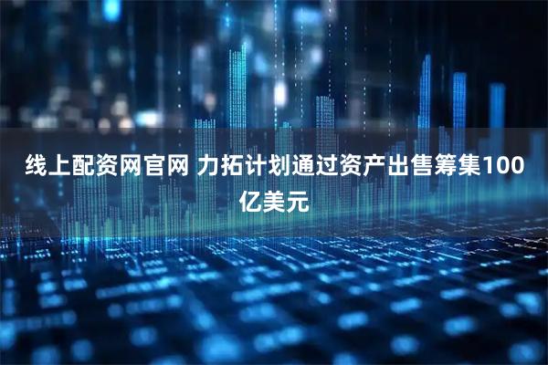 线上配资网官网 力拓计划通过资产出售筹集100亿美元