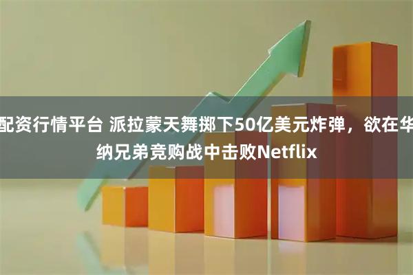 配资行情平台 派拉蒙天舞掷下50亿美元炸弹，欲在华纳兄弟竞购战中击败Netflix
