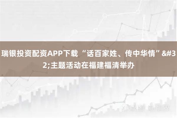 瑞银投资配资APP下载 “话百家姓、传中华情” 主题活动在福建福清举办