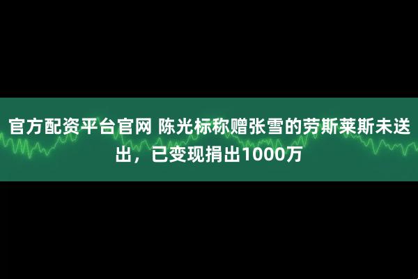 官方配资平台官网 陈光标称赠张雪的劳斯莱斯未送出，已变现捐出1000万