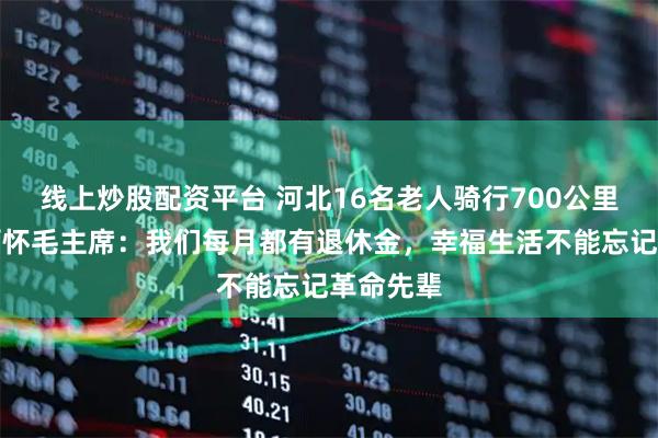 线上炒股配资平台 河北16名老人骑行700公里到韶山缅怀毛主席：我们每月都有退休金，幸福生活不能忘记革命先辈