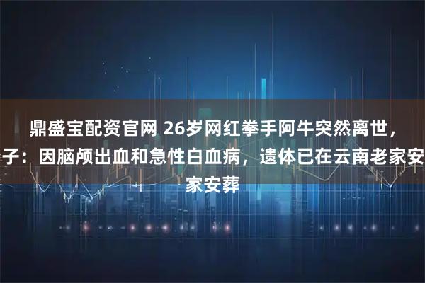 鼎盛宝配资官网 26岁网红拳手阿牛突然离世，妻子：因脑颅出血和急性白血病，遗体已在云南老家安葬