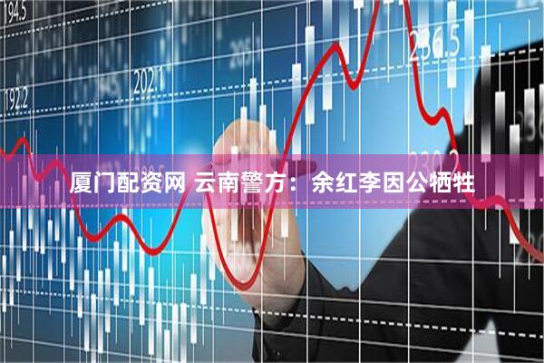 厦门配资网 云南警方：余红李因公牺牲