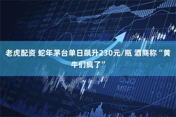 老虎配资 蛇年茅台单日飙升230元/瓶 酒商称“黄牛们疯了”