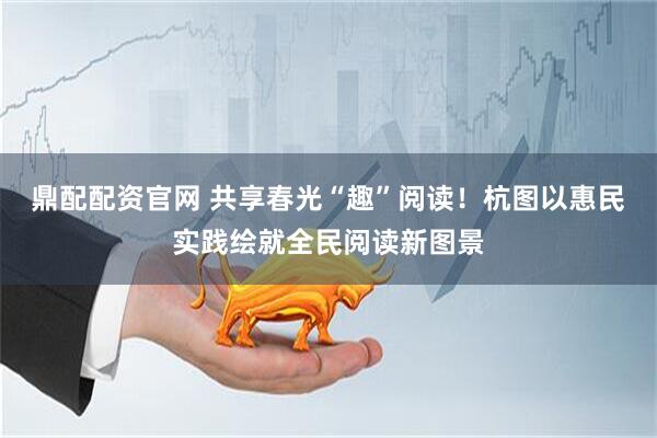 鼎配配资官网 共享春光“趣”阅读！杭图以惠民实践绘就全民阅读新图景