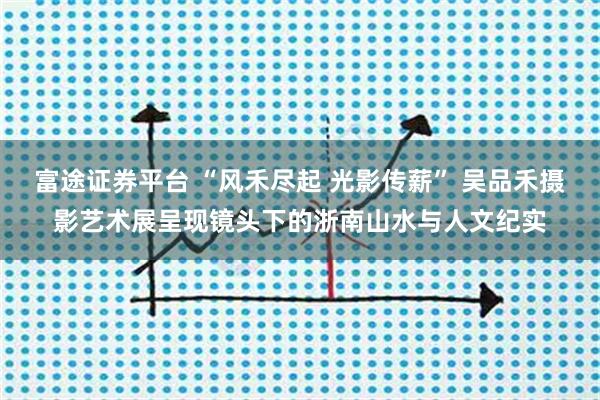 富途证券平台 “风禾尽起 光影传薪” 吴品禾摄影艺术展呈现镜头下的浙南山水与人文纪实