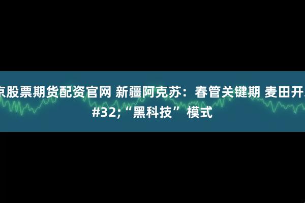 北京股票期货配资官网 新疆阿克苏：春管关键期 麦田开启 “黑科技” 模式