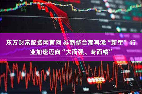 东方财富配资网官网 券商整合潮再添“新军” 行业加速迈向“大而强、专而精”