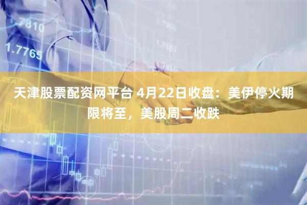 天津股票配资网平台 4月22日收盘：美伊停火期限将至，美股周二收跌