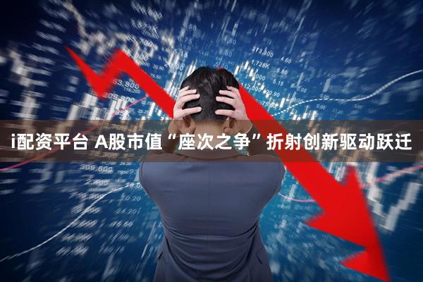 i配资平台 A股市值“座次之争”折射创新驱动跃迁