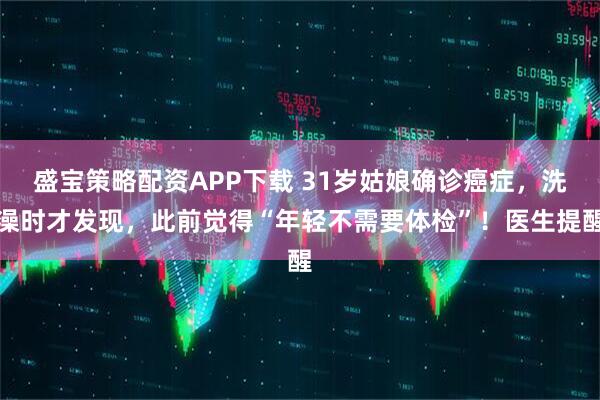 盛宝策略配资APP下载 31岁姑娘确诊癌症，洗澡时才发现，此前觉得“年轻不需要体检”！医生提醒